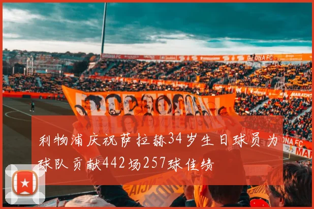 利物浦庆祝萨拉赫34岁生日球员为球队贡献442场257球佳绩