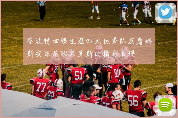 香波特回顾生涯四大优秀队友詹姆斯安东尼欧文罗斯的精彩表现