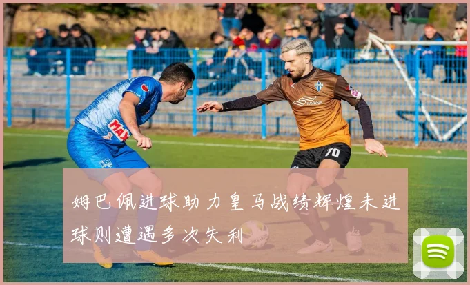 姆巴佩进球助力皇马战绩辉煌未进球则遭遇多次失利