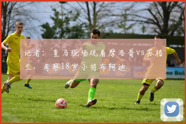 记者：皇马现场观看摩洛哥vs苏格兰，考察18岁小将布阿迪