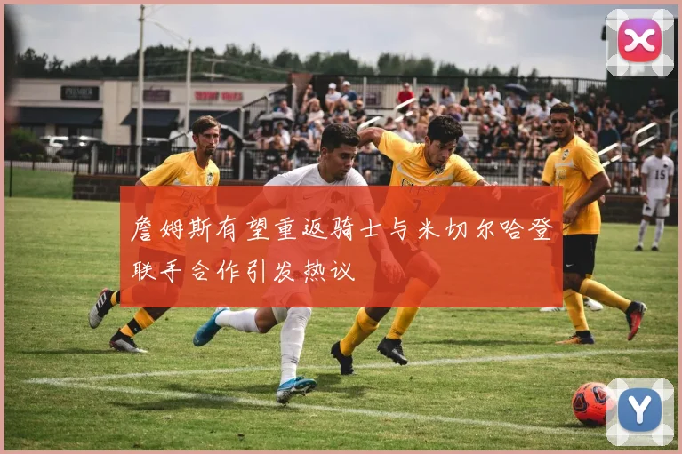 詹姆斯有望重返骑士与米切尔哈登联手合作引发热议
