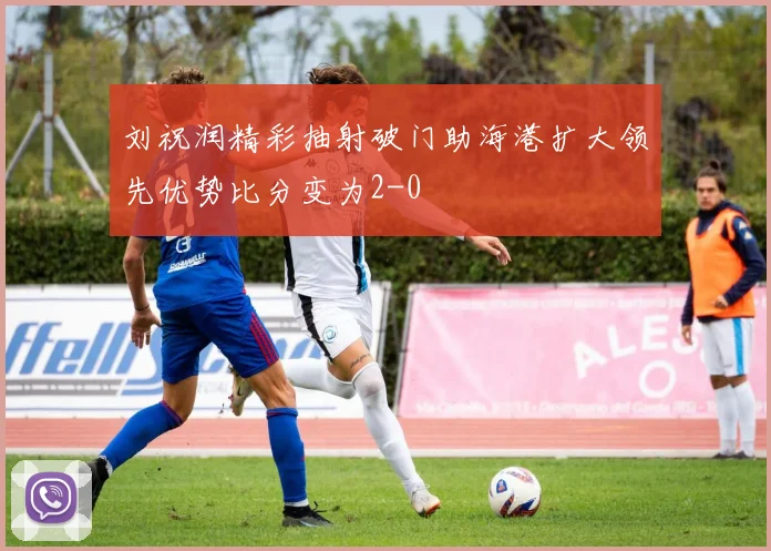 刘祝润精彩抽射破门助海港扩大领先优势比分变为2-0