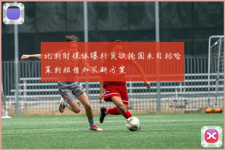 比利时媒体曝科莫欲抢国米目标哈莱利租借加买断方案
