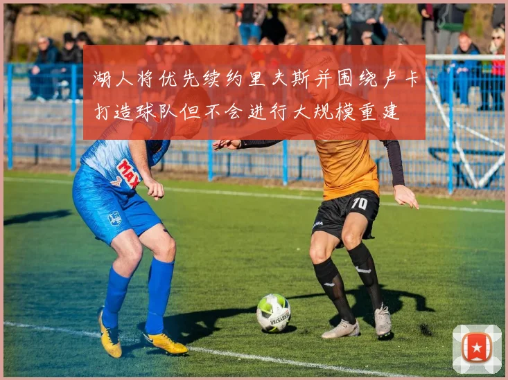 湖人将优先续约里夫斯并围绕卢卡打造球队但不会进行大规模重建