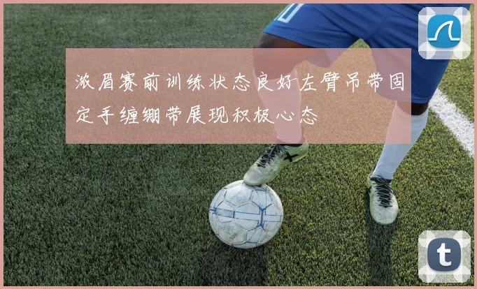 浓眉赛前训练状态良好左臂吊带固定手缠绷带展现积极心态