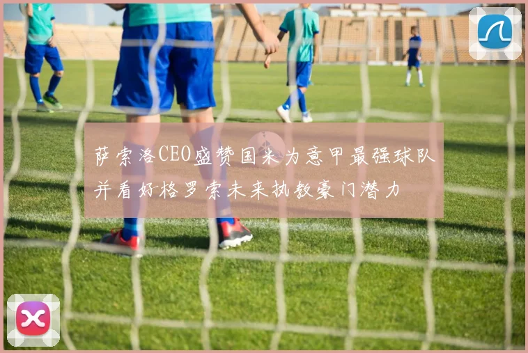 萨索洛CEO盛赞国米为意甲最强球队并看好格罗索未来执教豪门潜力