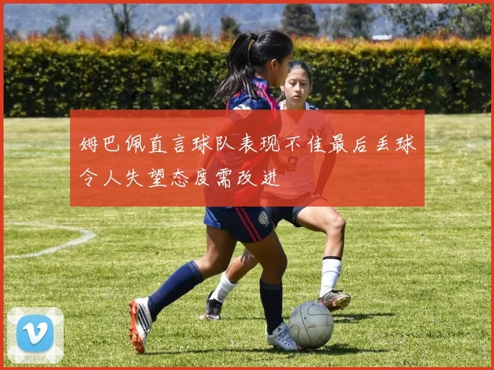 姆巴佩直言球队表现不佳最后丢球令人失望态度需改进