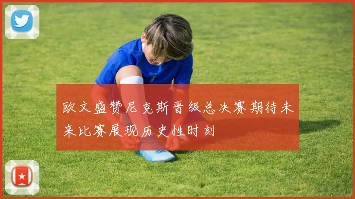 欧文盛赞尼克斯晋级总决赛期待未来比赛展现历史性时刻