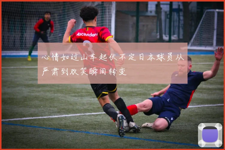 心情如过山车起伏不定日本球员从严肃到欢笑瞬间转变