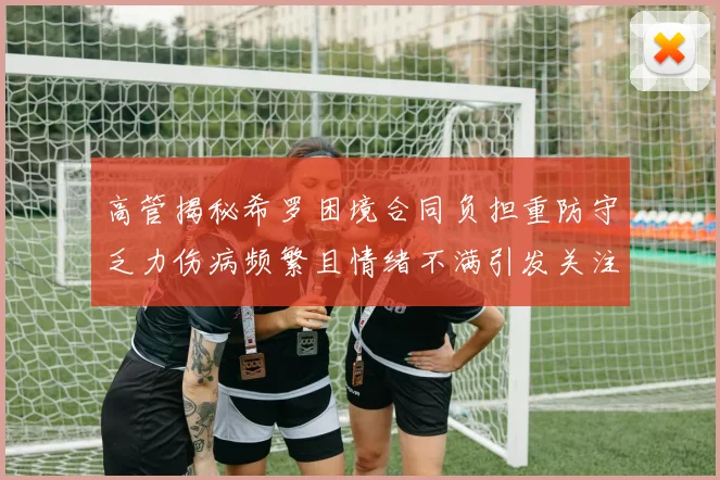 高管揭秘希罗困境合同负担重防守乏力伤病频繁且情绪不满引发关注