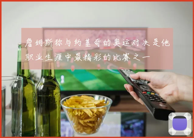 詹姆斯称与约基奇的奥运对决是他职业生涯中最精彩的比赛之一