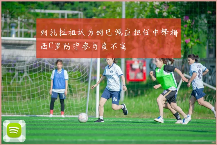利扎拉祖认为姆巴佩应担任中锋梅西C罗防守参与度不高