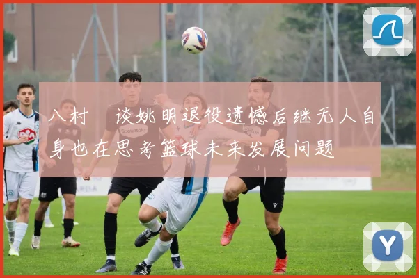 八村塁谈姚明退役遗憾后继无人自身也在思考篮球未来发展问题