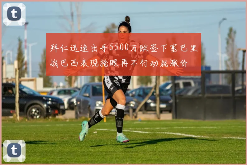 拜仁迅速出手5500万欧签下塞巴里战巴西表现抢眼再不行动就涨价