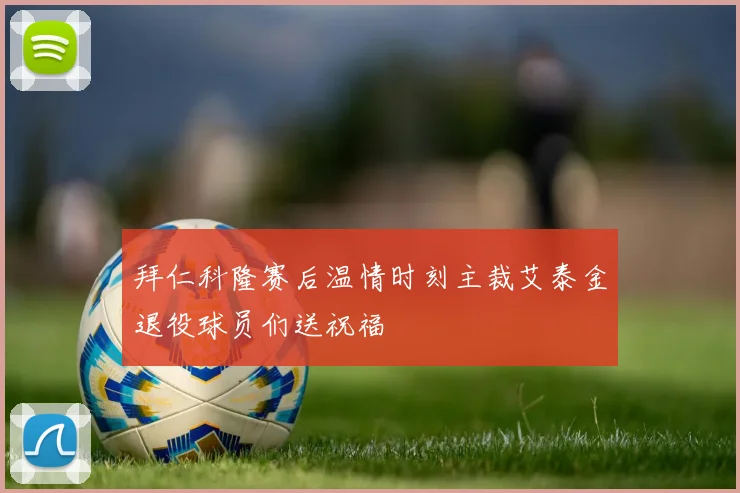 拜仁科隆赛后温情时刻主裁艾泰金退役球员们送祝福
