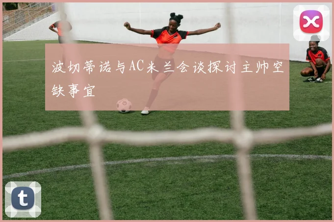 波切蒂诺与AC米兰会谈探讨主帅空缺事宜