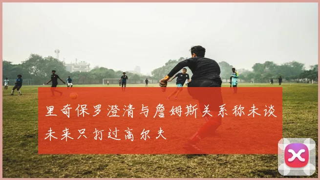 里奇保罗澄清与詹姆斯关系称未谈未来只打过高尔夫