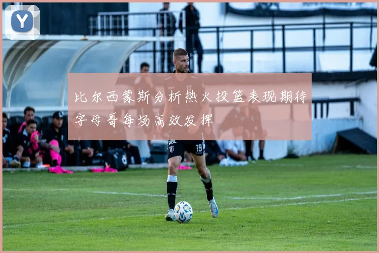 比尔西蒙斯分析热火投篮表现期待字母哥每场高效发挥
