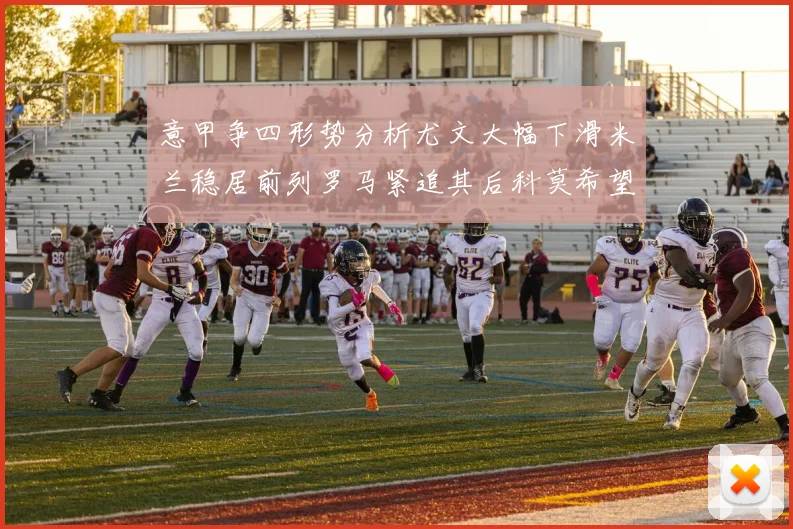 意甲争四形势分析尤文大幅下滑米兰稳居前列罗马紧追其后科莫希望渺茫